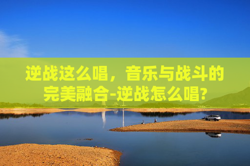 逆战这么唱,音乐与战斗的完美融合-逆战怎么唱? 逆战这么唱,音乐与战斗的完美融合-逆战怎么唱?