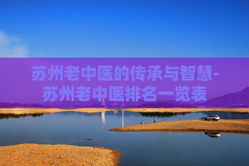 苏州老中医的传承与智慧-苏州老中医排名一览表 苏州老中医的传承与智慧-苏州老中医排名一览表