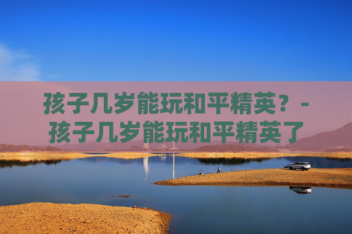孩子几岁能玩和平精英？-孩子几岁能玩和平精英了