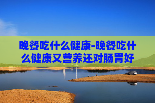 晚餐吃什么健康-晚餐吃什么健康又营养还对肠胃好 晚餐吃什么健康-晚餐吃什么健康又营养还对肠胃好
