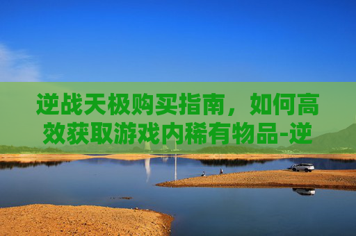 逆战天极购买指南,如何高效获取游戏内稀有物品-逆战买天极还要买天启吗 逆战天极购买指南,如何高效获取游戏内稀有物品-逆战买天极还要买天启吗
