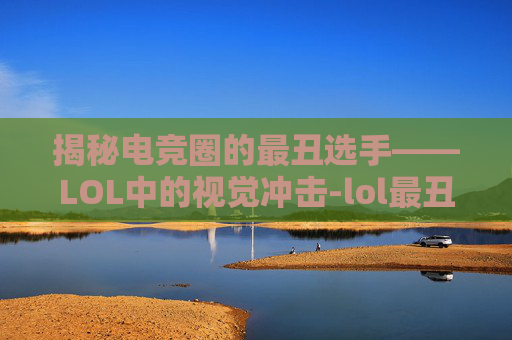 揭秘电竞圈的最丑选手——LOL中的视觉冲击-lol最丑职业选手 揭秘电竞圈的最丑选手——LOL中的视觉冲击-lol最丑职业选手