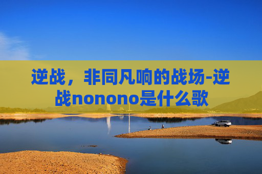 逆战,非同凡响的战场-逆战nonono是什么歌 逆战,非同凡响的战场-逆战nonono是什么歌