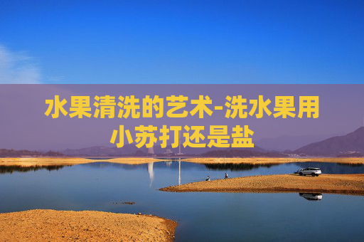 水果清洗的艺术-洗水果用小苏打还是盐 水果清洗的艺术-洗水果用小苏打还是盐