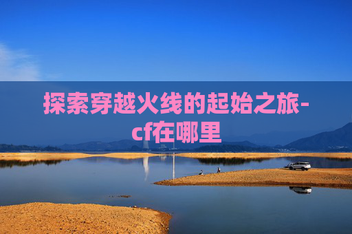 探索穿越火线的起始之旅-cf在哪里