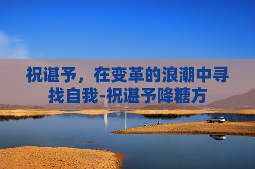 祝谌予,在变革的浪潮中寻找自我-祝谌予降糖方 祝谌予,在变革的浪潮中寻找自我-祝谌予降糖方