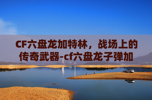 CF六盘龙加特林,战场上的传奇武器-cf六盘龙子弹加成 CF六盘龙加特林,战场上的传奇武器-cf六盘龙子弹加成