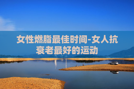 女性燃脂最佳时间-女人抗衰老最好的运动 女性燃脂最佳时间-女人抗衰老最好的运动
