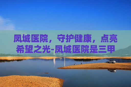 凤城医院,守护健康,点亮希望之光-凤城医院是三甲医院吗 凤城医院,守护健康,点亮希望之光-凤城医院是三甲医院吗