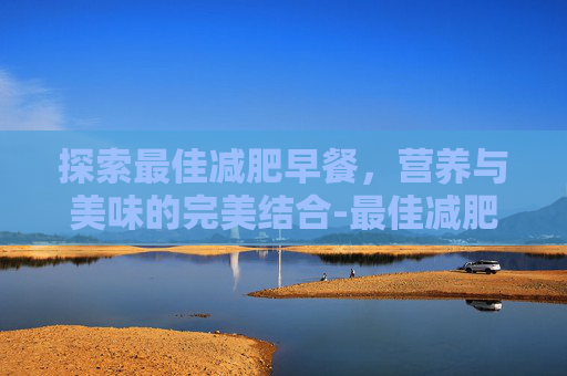 探索最佳减肥早餐,营养与美味的完美结合-最佳减肥早餐时间 探索最佳减肥早餐,营养与美味的完美结合-最佳减肥早餐时间