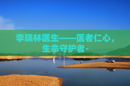 李晓林医生——医者仁心,生命守护者- 李晓林医生——医者仁心,生命守护者-