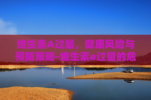 维生素A过量,健康风险与预防策略-维生素a过量的危害 维生素A过量,健康风险与预防策略-维生素a过量的危害