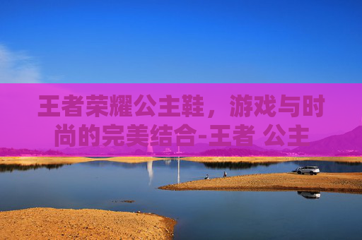 王者荣耀公主鞋,游戏与时尚的完美结合-王者 公主 王者荣耀公主鞋,游戏与时尚的完美结合-王者 公主