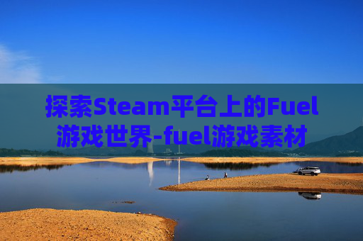 探索Steam平台上的Fuel游戏世界-fuel游戏素材 探索Steam平台上的Fuel游戏世界-fuel游戏素材