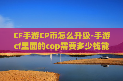 CF手游CP币怎么升级-手游cf里面的cop需要多少钱能得到