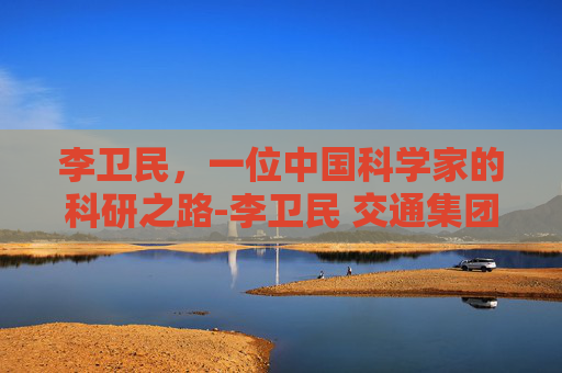 李卫民,一位中国科学家的科研之路-李卫民 交通集团 李卫民,一位中国科学家的科研之路-李卫民 交通集团