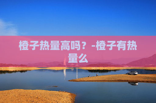 橙子热量高吗?-橙子有热量么 橙子热量高吗?-橙子有热量么