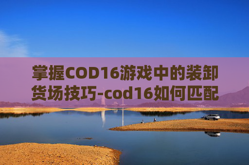 掌握COD16游戏中的装卸货场技巧-cod16如何匹配卸货场
