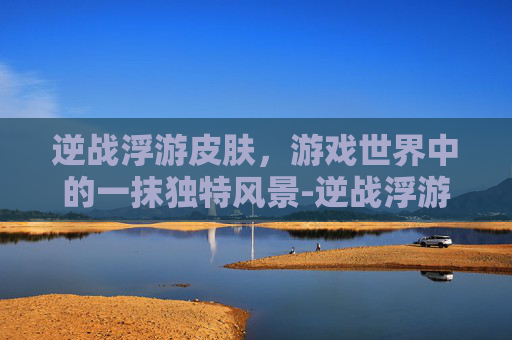 逆战浮游皮肤,游戏世界中的一抹独特风景-逆战浮游皮肤有哪些 逆战浮游皮肤,游戏世界中的一抹独特风景-逆战浮游皮肤有哪些