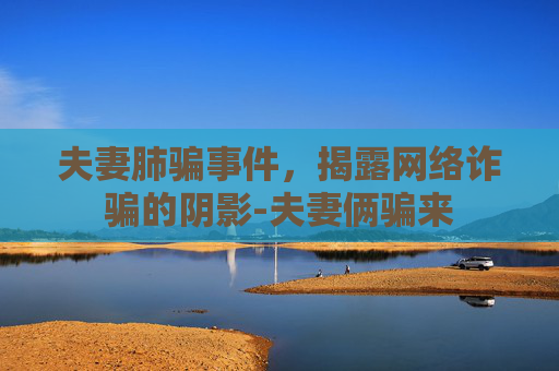 夫妻肺骗事件,揭露网络诈骗的阴影-夫妻俩骗来 夫妻肺骗事件,揭露网络诈骗的阴影-夫妻俩骗来