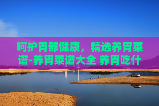 呵护胃部健康，精选养胃菜谱-养胃菜谱大全 养胃吃什么好