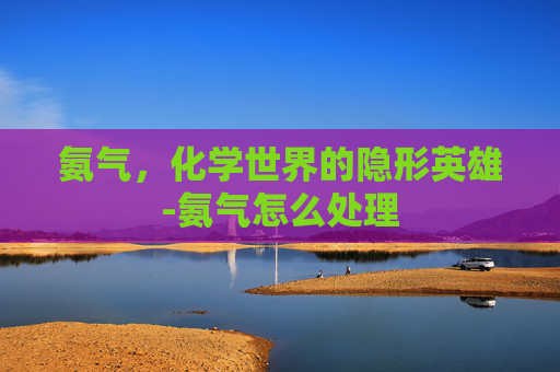 氨气,化学世界的隐形英雄-氨气怎么处理 氨气,化学世界的隐形英雄-氨气怎么处理