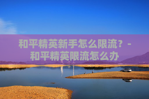 和平精英新手怎么限流?-和平精英限流怎么办 和平精英新手怎么限流?-和平精英限流怎么办