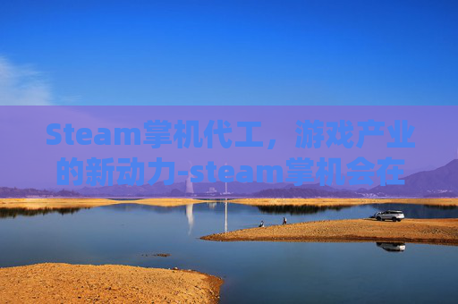 Steam掌机代工,游戏产业的新动力-steam掌机会在中国发售吗 Steam掌机代工,游戏产业的新动力-steam掌机会在中国发售吗