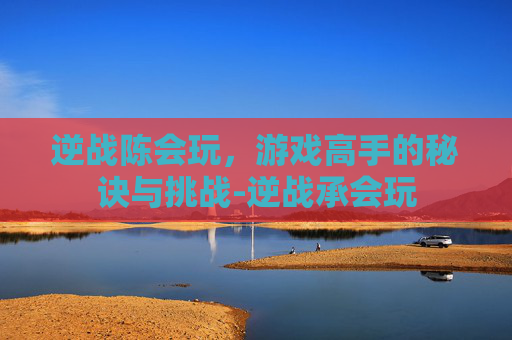 逆战陈会玩,游戏高手的秘诀与挑战-逆战承会玩 逆战陈会玩,游戏高手的秘诀与挑战-逆战承会玩