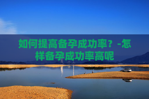 如何提高备孕成功率?-怎样备孕成功率高呢 如何提高备孕成功率?-怎样备孕成功率高呢