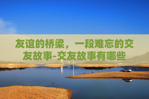 友谊的桥梁,一段难忘的交友故事-交友故事有哪些 友谊的桥梁,一段难忘的交友故事-交友故事有哪些