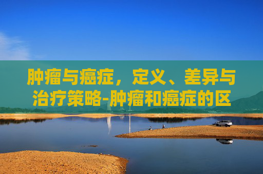 肿瘤与癌症，定义、差异与治疗策略-肿瘤和癌症的区别在哪里