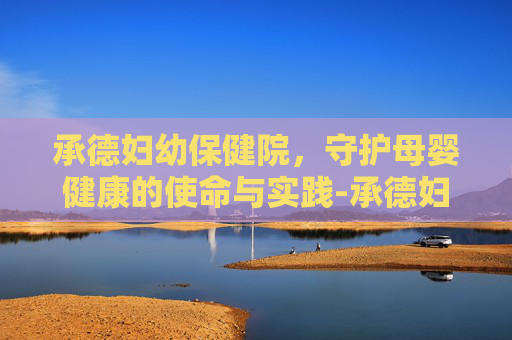 承德妇幼保健院，守护母婴健康的使命与实践-承德妇幼保健院新地址