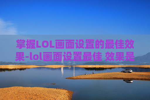 掌握LOL画面设置的最佳效果-lol画面设置最佳 效果是多少