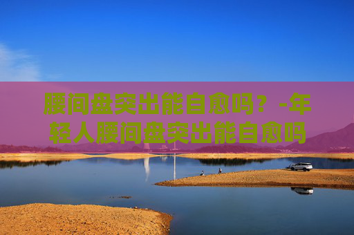 腰间盘突出能自愈吗？-年轻人腰间盘突出能自愈吗