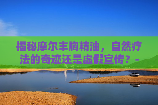 揭秘摩尔丰胸精油，自然疗法的奇迹还是虚假宣传？-摩尔丰胸精油好用吗
