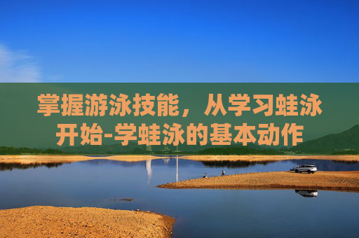 掌握游泳技能，从学习蛙泳开始-学蛙泳的基本动作