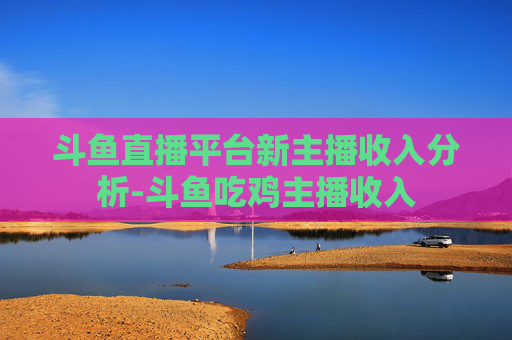 斗鱼直播平台新主播收入分析-斗鱼吃鸡主播收入