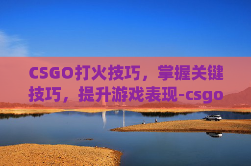 CSGO打火技巧，掌握关键技巧，提升游戏表现-csgo哪个键开火