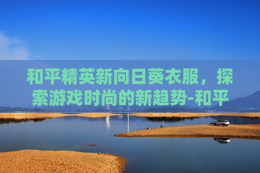 和平精英新向日葵衣服，探索游戏时尚的新趋势-和平精英向日葵套装图片