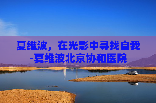 夏维波，在光影中寻找自我-夏维波北京协和医院