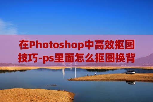 在Photoshop中高效抠图技巧-ps里面怎么抠图换背景