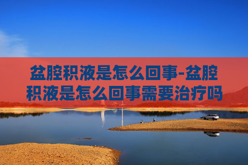盆腔积液是怎么回事-盆腔积液是怎么回事需要治疗吗