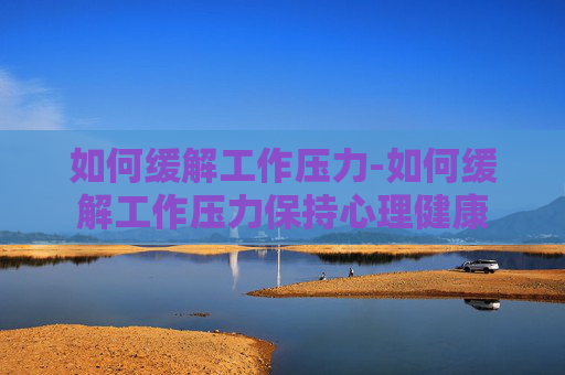 如何缓解工作压力-如何缓解工作压力保持心理健康