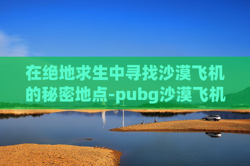 在绝地求生中寻找沙漠飞机的秘密地点-pubg沙漠飞机刷新点