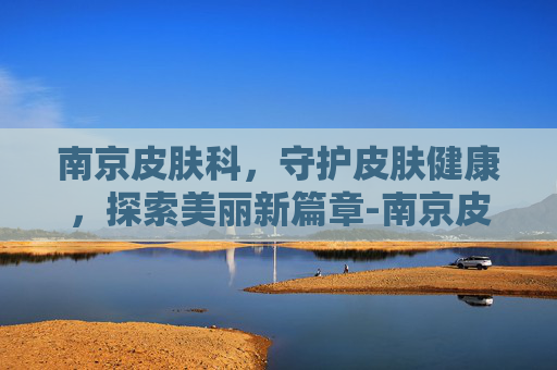 南京皮肤科，守护皮肤健康，探索美丽新篇章-南京皮肤科排名第一是哪个医院