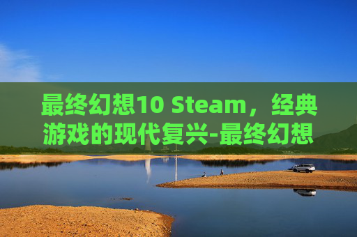 最终幻想10 Steam，经典游戏的现代复兴-最终幻想10 steam动画 闪退