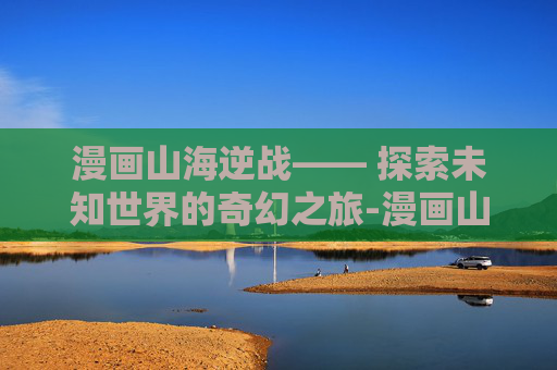 漫画山海逆战—— 探索未知世界的奇幻之旅-漫画山海逆战全集下载