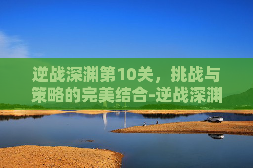 逆战深渊第10关，挑战与策略的完美结合-逆战深渊第十关怎么过