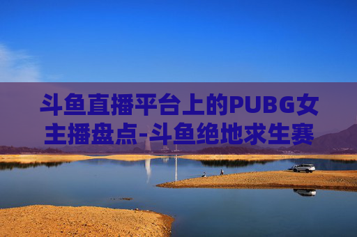 斗鱼直播平台上的PUBG女主播盘点-斗鱼绝地求生赛事女主持